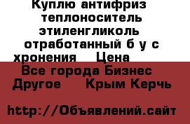  Куплю антифриз, теплоноситель этиленгликоль, отработанный б/у с хронения. › Цена ­ 100 - Все города Бизнес » Другое   . Крым,Керчь